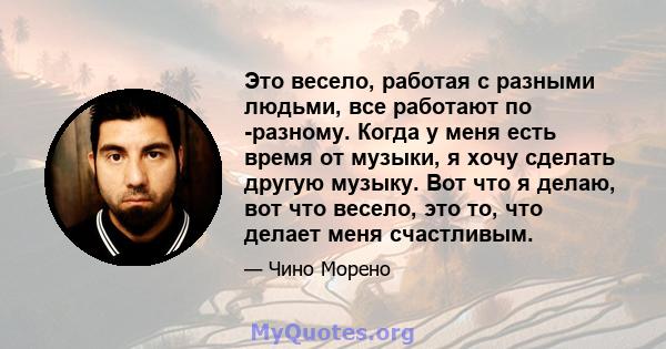 Это весело, работая с разными людьми, все работают по -разному. Когда у меня есть время от музыки, я хочу сделать другую музыку. Вот что я делаю, вот что весело, это то, что делает меня счастливым.