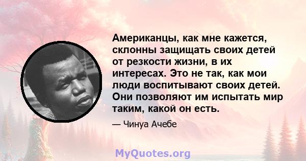 Американцы, как мне кажется, склонны защищать своих детей от резкости жизни, в их интересах. Это не так, как мои люди воспитывают своих детей. Они позволяют им испытать мир таким, какой он есть.