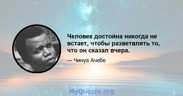 Человек достойна никогда не встает, чтобы разветвлять то, что он сказал вчера.