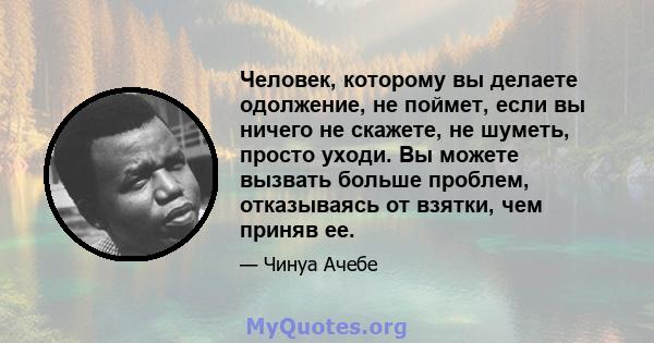 Человек, которому вы делаете одолжение, не поймет, если вы ничего не скажете, не шуметь, просто уходи. Вы можете вызвать больше проблем, отказываясь от взятки, чем приняв ее.