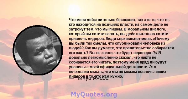 Что меня действительно беспокоит, так это то, что те, кто находится на позициях власти, на самом деле не затронут тем, что мы пишем. В моральном диалоге, который вы хотите начать, вы действительно хотите привлечь