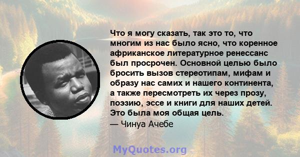 Что я могу сказать, так это то, что многим из нас было ясно, что коренное африканское литературное ренессанс был просрочен. Основной целью было бросить вызов стереотипам, мифам и образу нас самих и нашего континента, а