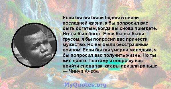 Если бы вы были бедны в своей последней жизни, я бы попросил вас быть богатым, когда вы снова приедете. Но ты был богат. Если бы вы были трусом, я бы попросил вас принести мужество. Но вы были бесстрашным воином. Если