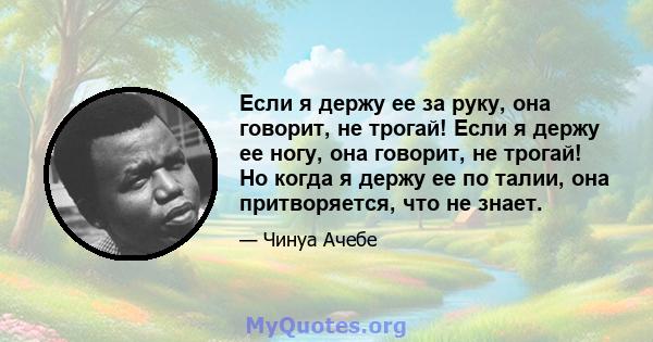 Если я держу ее за руку, она говорит, не трогай! Если я держу ее ногу, она говорит, не трогай! Но когда я держу ее по талии, она притворяется, что не знает.