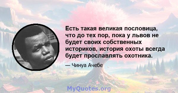 Есть такая великая пословица, что до тех пор, пока у львов не будет своих собственных историков, история охоты всегда будет прославлять охотника.