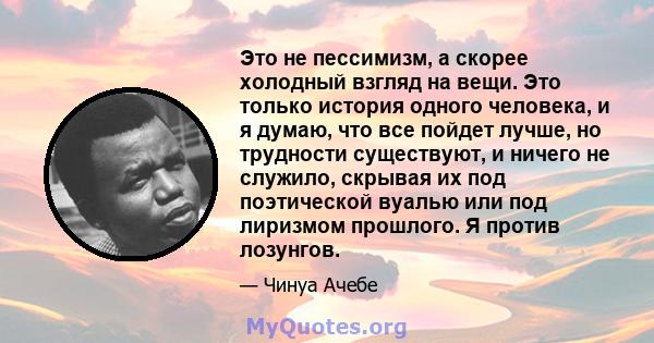 Это не пессимизм, а скорее холодный взгляд на вещи. Это только история одного человека, и я думаю, что все пойдет лучше, но трудности существуют, и ничего не служило, скрывая их под поэтической вуалью или под лиризмом