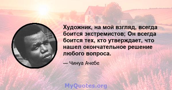 Художник, на мой взгляд, всегда боится экстремистов; Он всегда боится тех, кто утверждает, что нашел окончательное решение любого вопроса.