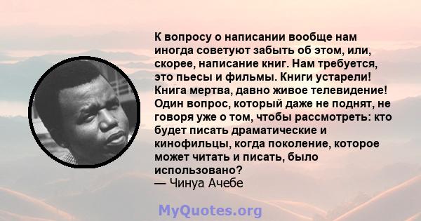 К вопросу о написании вообще нам иногда советуют забыть об этом, или, скорее, написание книг. Нам требуется, это пьесы и фильмы. Книги устарели! Книга мертва, давно живое телевидение! Один вопрос, который даже не