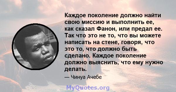 Каждое поколение должно найти свою миссию и выполнить ее, как сказал Фанон, или предал ее. Так что это не то, что вы можете написать на стене, говоря, что это то, что должно быть сделано. Каждое поколение должно