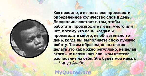 Как правило, я не пытаюсь произвести определенное количество слов в день. Дисциплина состоит в том, чтобы работать, производите ли вы много или нет, потому что день, когда вы производите много, не обязательно тот день,