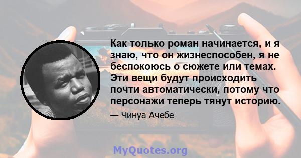 Как только роман начинается, и я знаю, что он жизнеспособен, я не беспокоюсь о сюжете или темах. Эти вещи будут происходить почти автоматически, потому что персонажи теперь тянут историю.