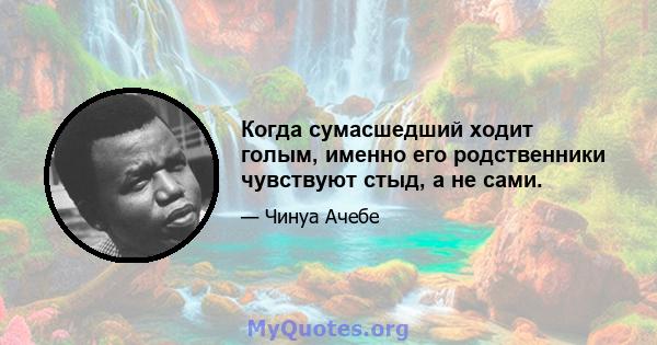 Когда сумасшедший ходит голым, именно его родственники чувствуют стыд, а не сами.