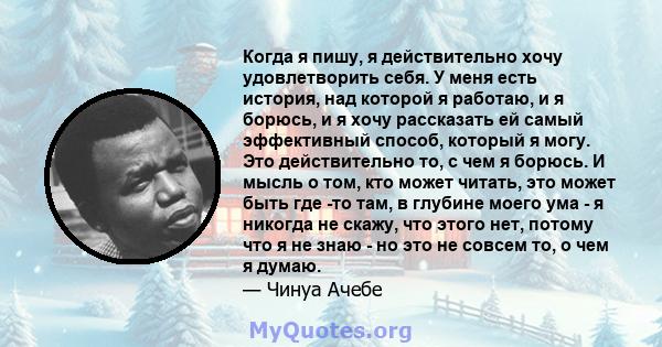 Когда я пишу, я действительно хочу удовлетворить себя. У меня есть история, над которой я работаю, и я борюсь, и я хочу рассказать ей самый эффективный способ, который я могу. Это действительно то, с чем я борюсь. И