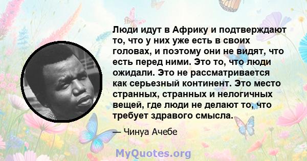 Люди идут в Африку и подтверждают то, что у них уже есть в своих головах, и поэтому они не видят, что есть перед ними. Это то, что люди ожидали. Это не рассматривается как серьезный континент. Это место странных,