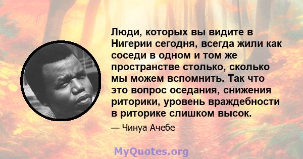 Люди, которых вы видите в Нигерии сегодня, всегда жили как соседи в одном и том же пространстве столько, сколько мы можем вспомнить. Так что это вопрос оседания, снижения риторики, уровень враждебности в риторике