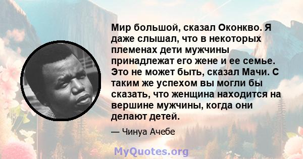 Мир большой, сказал Оконкво. Я даже слышал, что в некоторых племенах дети мужчины принадлежат его жене и ее семье. Это не может быть, сказал Мачи. С таким же успехом вы могли бы сказать, что женщина находится на вершине 