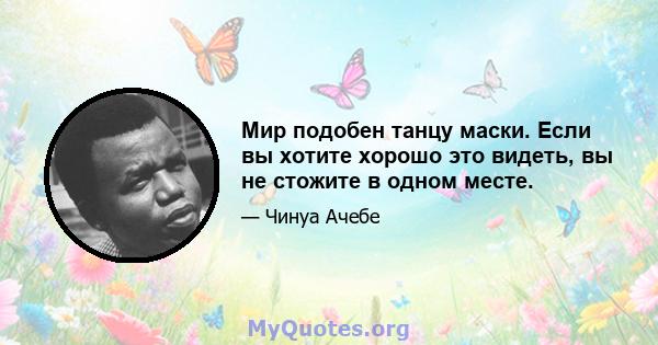 Мир подобен танцу маски. Если вы хотите хорошо это видеть, вы не стожите в одном месте.