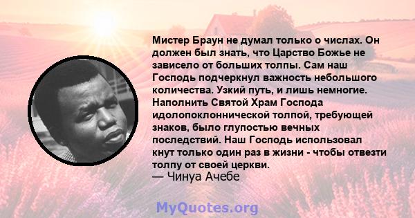 Мистер Браун не думал только о числах. Он должен был знать, что Царство Божье не зависело от больших толпы. Сам наш Господь подчеркнул важность небольшого количества. Узкий путь, и лишь немногие. Наполнить Святой Храм