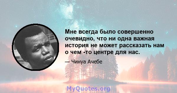 Мне всегда было совершенно очевидно, что ни одна важная история не может рассказать нам о чем -то центре для нас.