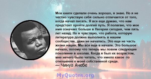 Мои книги сделали очень хорошо, я знаю. Но я не честно чувствую себя сильно отличается от того, когда начал писать. Я все еще думаю, что нам предстоит пройти долгий путь. Я полагаю, что мое имя означает больше в Нигерии 