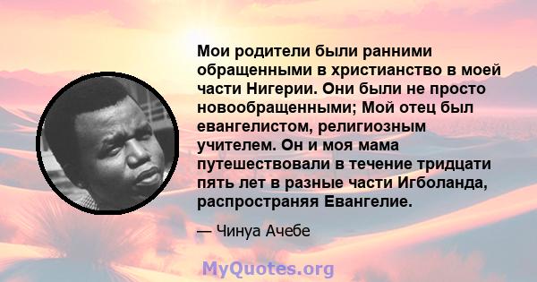 Мои родители были ранними обращенными в христианство в моей части Нигерии. Они были не просто новообращенными; Мой отец был евангелистом, религиозным учителем. Он и моя мама путешествовали в течение тридцати пять лет в