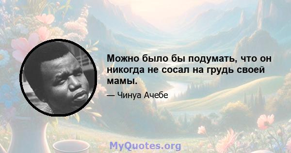 Можно было бы подумать, что он никогда не сосал на грудь своей мамы.