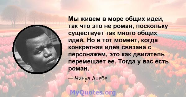 Мы живем в море общих идей, так что это не роман, поскольку существует так много общих идей. Но в тот момент, когда конкретная идея связана с персонажем, это как двигатель перемещает ее. Тогда у вас есть роман.