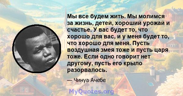 Мы все будем жить. Мы молимся за жизнь, детей, хороший урожай и счастье. У вас будет то, что хорошо для вас, и у меня будет то, что хорошо для меня. Пусть воздушная змея тоже и пусть царя тоже. Если одно говорит нет