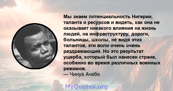 Мы знаем потенциальность Нигерии, таланта и ресурсов и видеть, как она не оказывает никакого влияния на жизнь людей, на инфраструктуру, дороги, больницы, школы, не видя этих талантов, эти воли очень очень раздражающий.