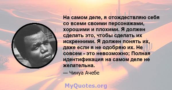 На самом деле, я отождествляю себя со всеми своими персонажами, хорошими и плохими. Я должен сделать это, чтобы сделать их искренними. Я должен понять их, даже если я не одобряю их. Не совсем - это невозможно; Полная