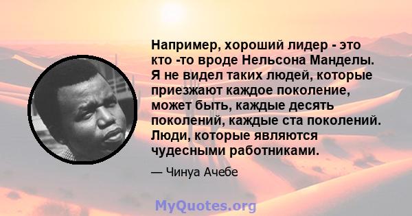 Например, хороший лидер - это кто -то вроде Нельсона Манделы. Я не видел таких людей, которые приезжают каждое поколение, может быть, каждые десять поколений, каждые ста поколений. Люди, которые являются чудесными