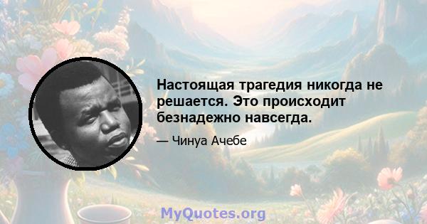 Настоящая трагедия никогда не решается. Это происходит безнадежно навсегда.