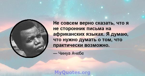 Не совсем верно сказать, что я не сторонник письма на африканских языках. Я думаю, что нужно думать о том, что практически возможно.