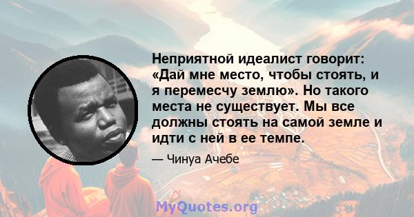 Неприятной идеалист говорит: «Дай мне место, чтобы стоять, и я перемесчу землю». Но такого места не существует. Мы все должны стоять на самой земле и идти с ней в ее темпе.