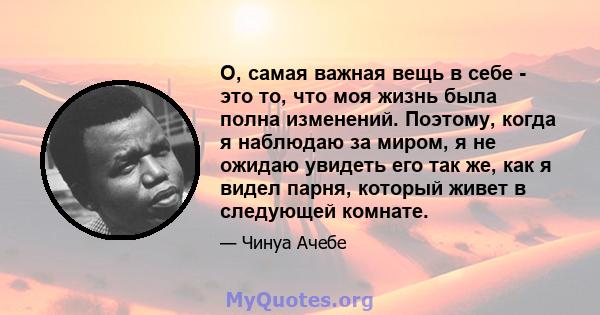 О, самая важная вещь в себе - это то, что моя жизнь была полна изменений. Поэтому, когда я наблюдаю за миром, я не ожидаю увидеть его так же, как я видел парня, который живет в следующей комнате.