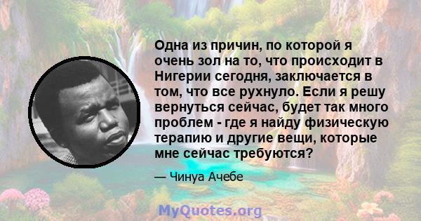 Одна из причин, по которой я очень зол на то, что происходит в Нигерии сегодня, заключается в том, что все рухнуло. Если я решу вернуться сейчас, будет так много проблем - где я найду физическую терапию и другие вещи,