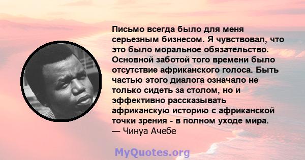 Письмо всегда было для меня серьезным бизнесом. Я чувствовал, что это было моральное обязательство. Основной заботой того времени было отсутствие африканского голоса. Быть частью этого диалога означало не только сидеть