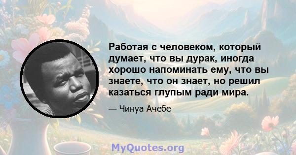 Работая с человеком, который думает, что вы дурак, иногда хорошо напоминать ему, что вы знаете, что он знает, но решил казаться глупым ради мира.