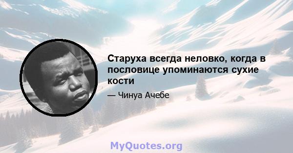 Старуха всегда неловко, когда в пословице упоминаются сухие кости