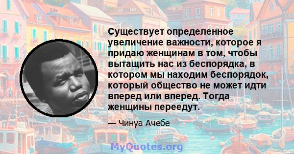 Существует определенное увеличение важности, которое я придаю женщинам в том, чтобы вытащить нас из беспорядка, в котором мы находим беспорядок, который общество не может идти вперед или вперед. Тогда женщины переедут.