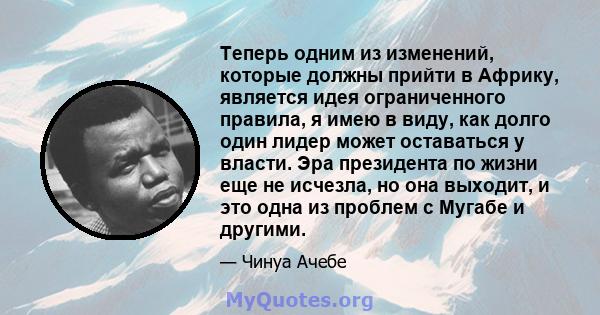 Теперь одним из изменений, которые должны прийти в Африку, является идея ограниченного правила, я имею в виду, как долго один лидер может оставаться у власти. Эра президента по жизни еще не исчезла, но она выходит, и