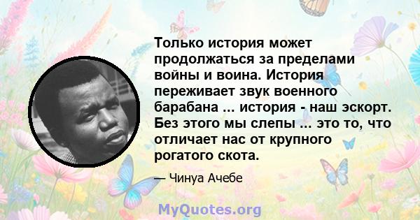 Только история может продолжаться за пределами войны и воина. История переживает звук военного барабана ... история - наш эскорт. Без этого мы слепы ... это то, что отличает нас от крупного рогатого скота.