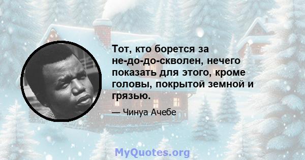 Тот, кто борется за не-до-до-скволен, нечего показать для этого, кроме головы, покрытой земной и грязью.