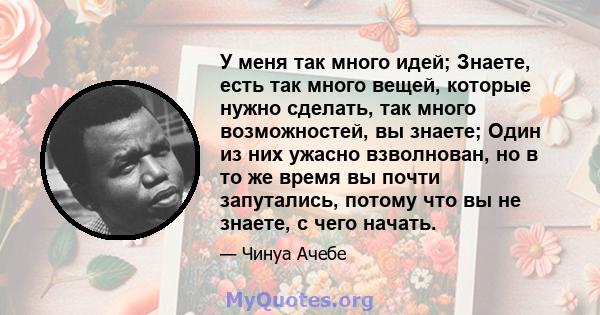 У меня так много идей; Знаете, есть так много вещей, которые нужно сделать, так много возможностей, вы знаете; Один из них ужасно взволнован, но в то же время вы почти запутались, потому что вы не знаете, с чего начать.