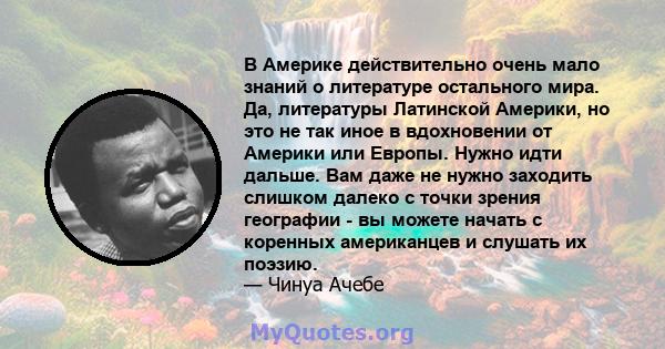 В Америке действительно очень мало знаний о литературе остального мира. Да, литературы Латинской Америки, но это не так иное в вдохновении от Америки или Европы. Нужно идти дальше. Вам даже не нужно заходить слишком