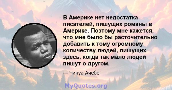 В Америке нет недостатка писателей, пишущих романы в Америке. Поэтому мне кажется, что мне было бы расточительно добавить к тому огромному количеству людей, пишущих здесь, когда так мало людей пишут о другом.