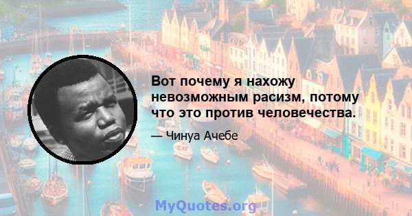 Вот почему я нахожу невозможным расизм, потому что это против человечества.