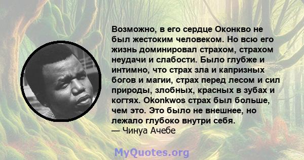 Возможно, в его сердце Оконкво не был жестоким человеком. Но всю его жизнь доминировал страхом, страхом неудачи и слабости. Было глубже и интимно, что страх зла и капризных богов и магии, страх перед лесом и сил