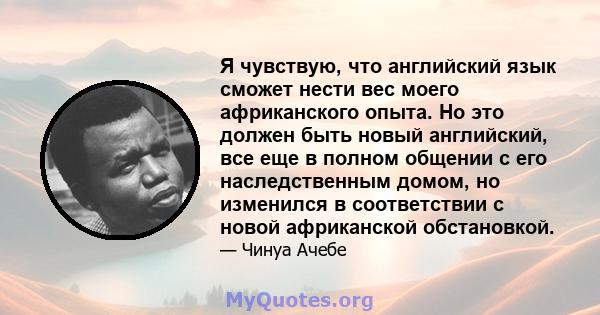 Я чувствую, что английский язык сможет нести вес моего африканского опыта. Но это должен быть новый английский, все еще в полном общении с его наследственным домом, но изменился в соответствии с новой африканской