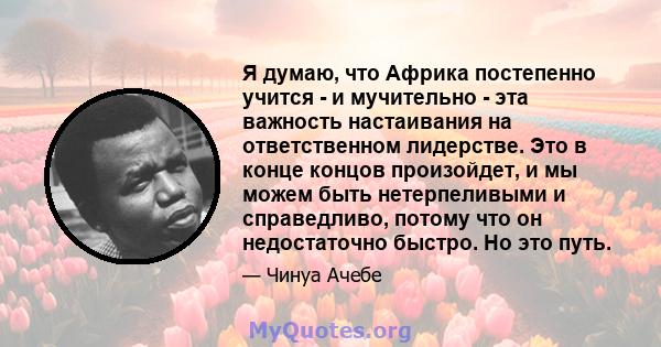 Я думаю, что Африка постепенно учится - и мучительно - эта важность настаивания на ответственном лидерстве. Это в конце концов произойдет, и мы можем быть нетерпеливыми и справедливо, потому что он недостаточно быстро.